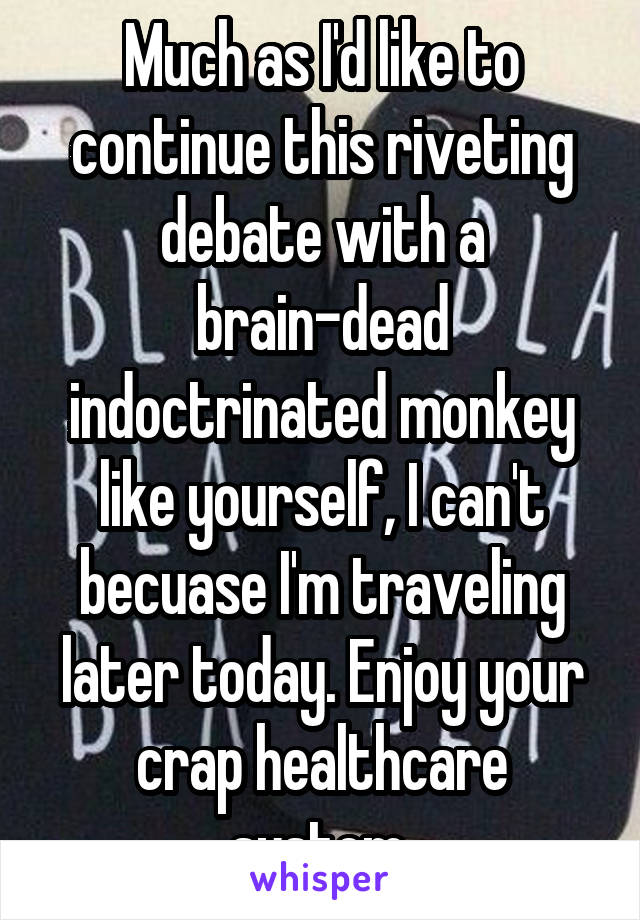 Much as I'd like to continue this riveting debate with a brain-dead indoctrinated monkey like yourself, I can't becuase I'm traveling later today. Enjoy your crap healthcare system.