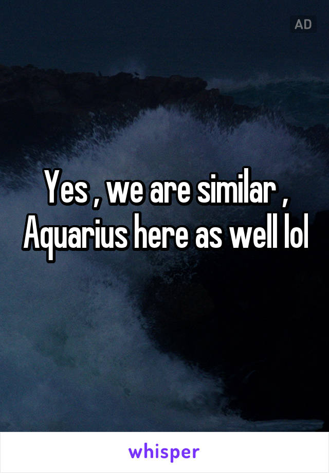 Yes , we are similar , Aquarius here as well lol 
