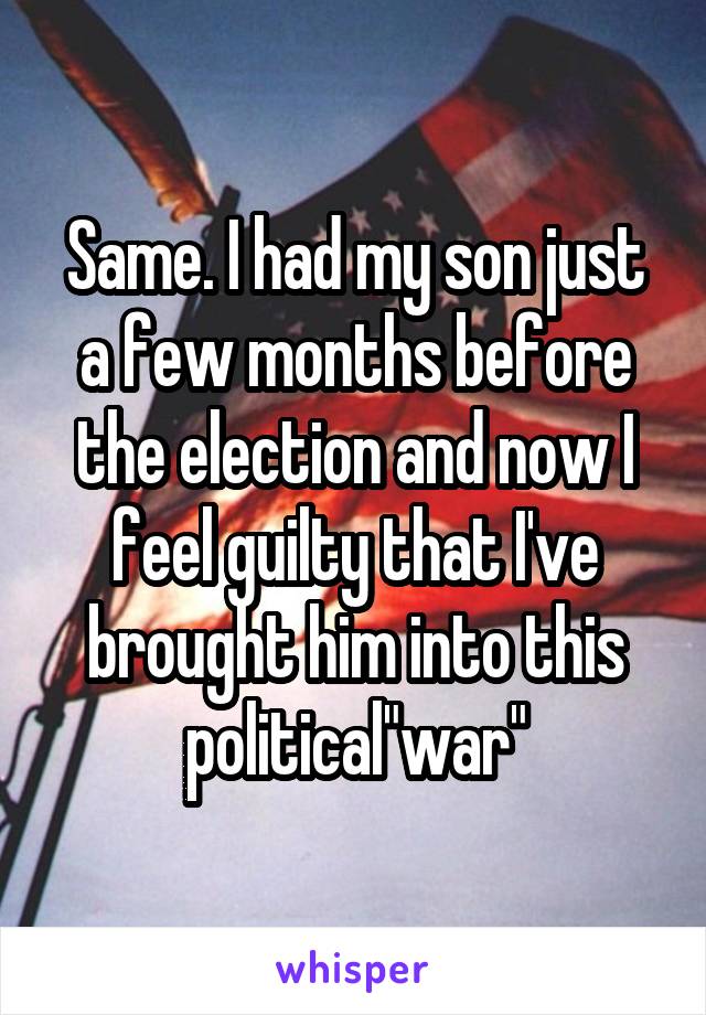 Same. I had my son just a few months before the election and now I feel guilty that I've brought him into this political"war"