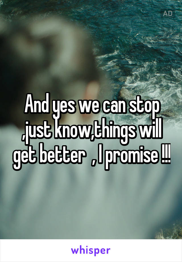 And yes we can stop ,just know,things will get better  , I promise !!!