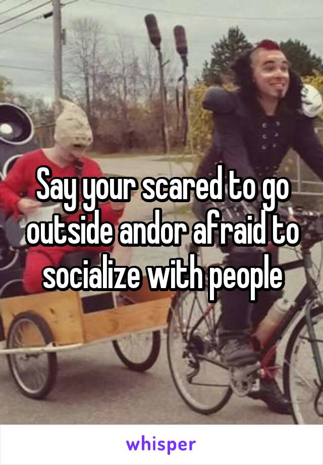 Say your scared to go outside and\or afraid to socialize with people