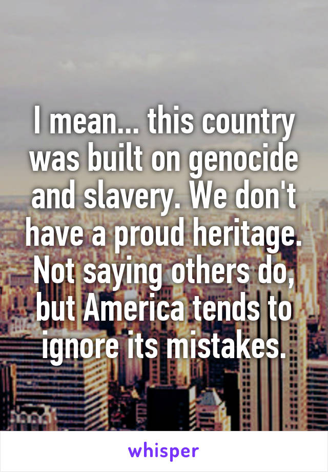 I mean... this country was built on genocide and slavery. We don't have a proud heritage. Not saying others do, but America tends to ignore its mistakes.