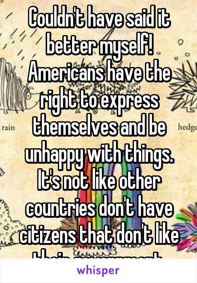 Couldn't have said it better myself! Americans have the right to express themselves and be unhappy with things. It's not like other countries don't have citizens that don't like their government.