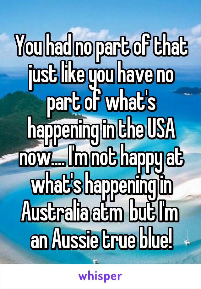 You had no part of that just like you have no part of what's happening in the USA now.... I'm not happy at what's happening in Australia atm  but I'm  an Aussie true blue!