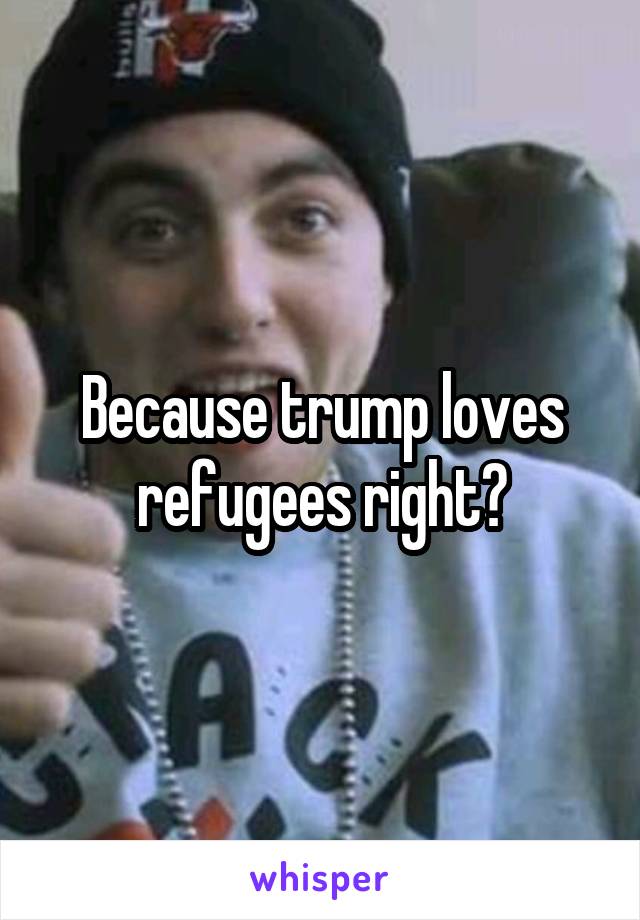 Because trump loves refugees right?