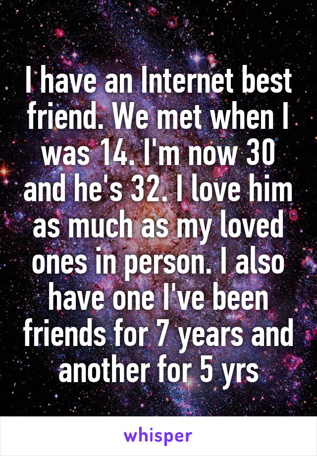 I have an Internet best friend. We met when I was 14. I'm now 30 and he's 32. I love him as much as my loved ones in person. I also have one I've been friends for 7 years and another for 5 yrs