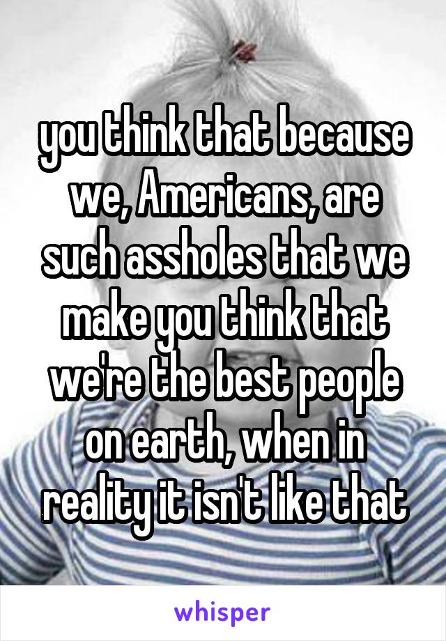 you think that because we, Americans, are such assholes that we make you think that we're the best people on earth, when in reality it isn't like that