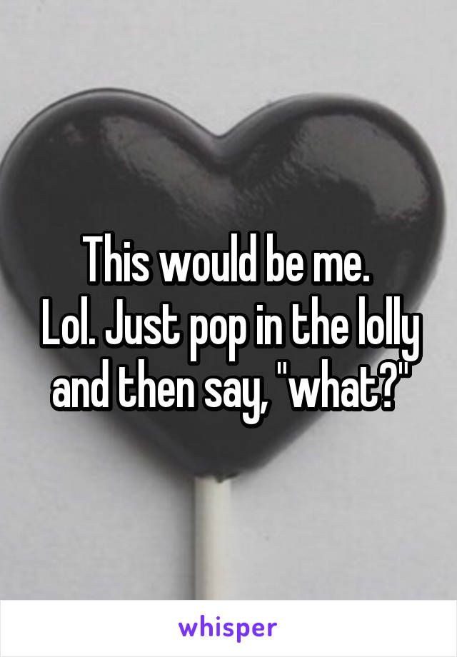 This would be me. 
Lol. Just pop in the lolly and then say, "what?"