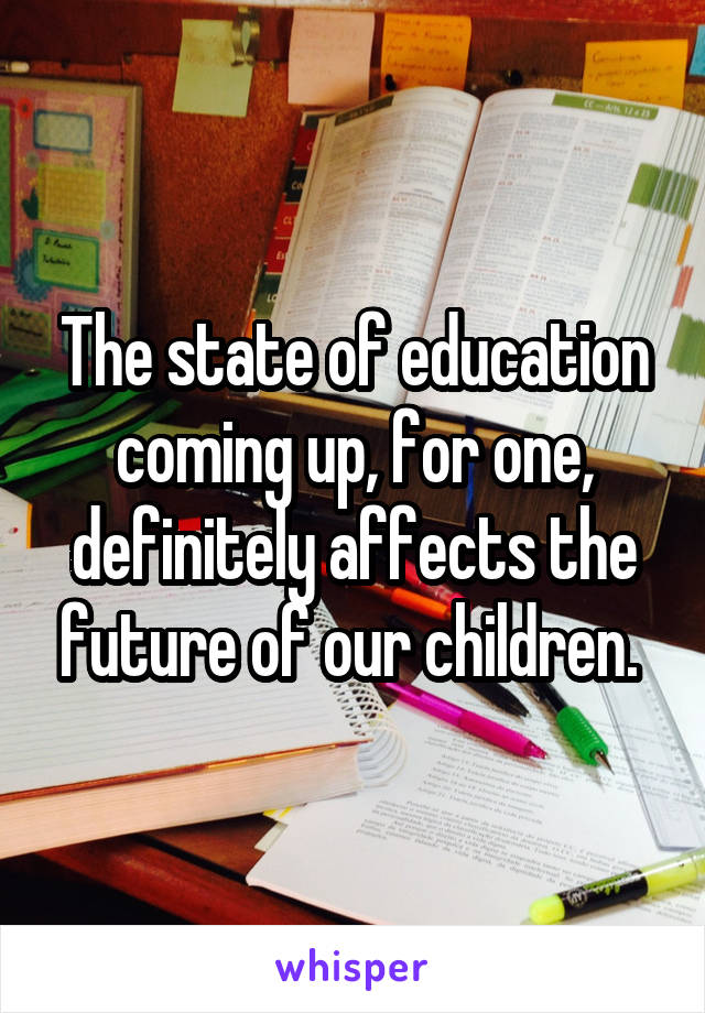 The state of education coming up, for one, definitely affects the future of our children. 