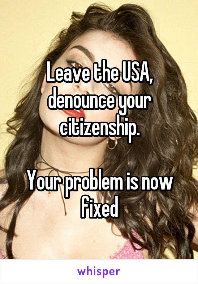 Leave the USA, denounce your citizenship.

Your problem is now fixed