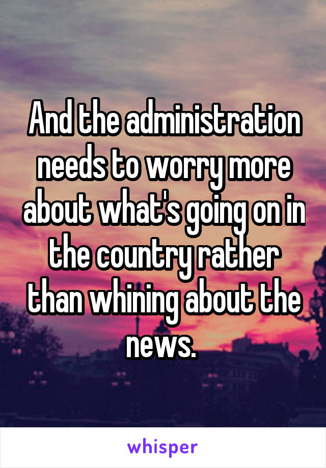 And the administration needs to worry more about what's going on in the country rather than whining about the news. 