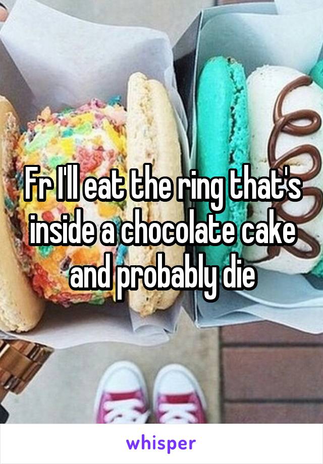 Fr I'll eat the ring that's inside a chocolate cake and probably die