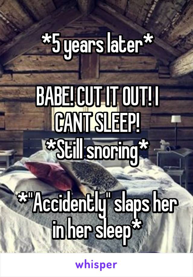 *5 years later*

BABE! CUT IT OUT! I CANT SLEEP!
*Still snoring*

*"Accidently" slaps her in her sleep*