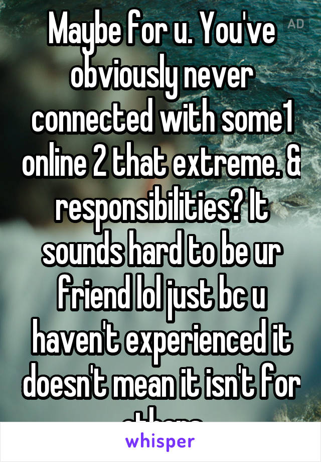 Maybe for u. You've obviously never connected with some1 online 2 that extreme. & responsibilities? It sounds hard to be ur friend lol just bc u haven't experienced it doesn't mean it isn't for others