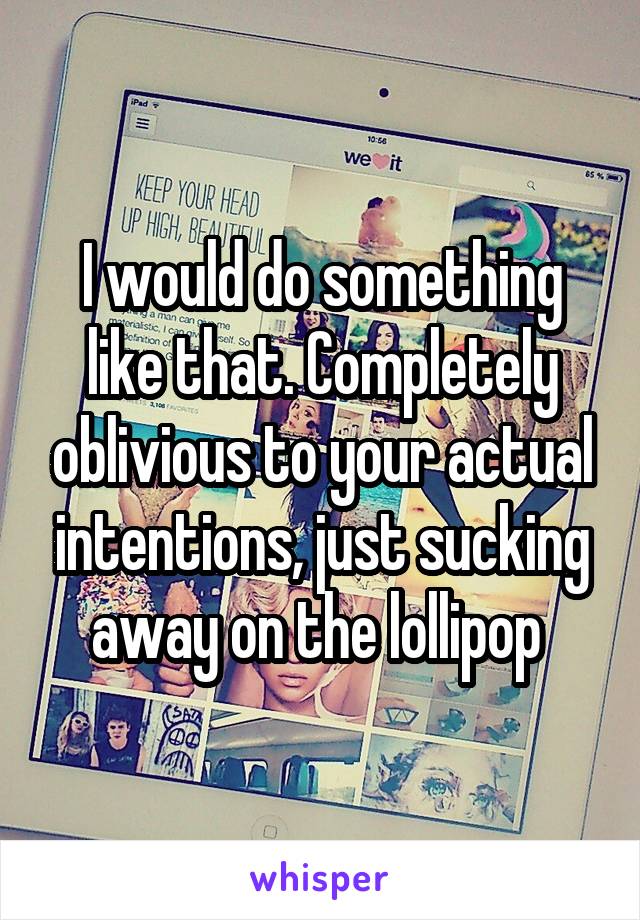 I would do something like that. Completely oblivious to your actual intentions, just sucking away on the lollipop 