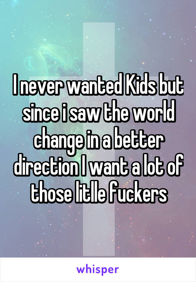 I never wanted Kids but since i saw the world change in a better direction I want a lot of those litlle fuckers