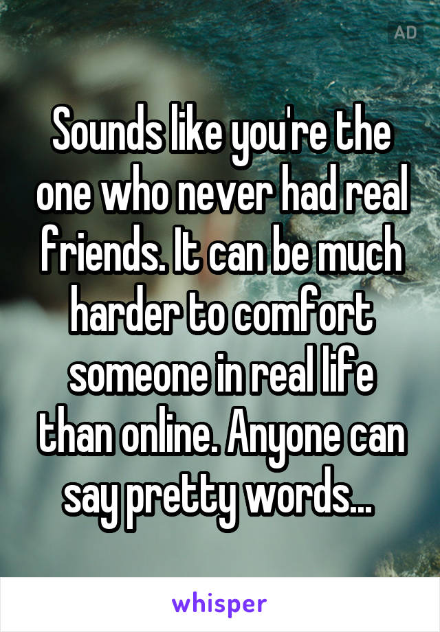 Sounds like you're the one who never had real friends. It can be much harder to comfort someone in real life than online. Anyone can say pretty words... 