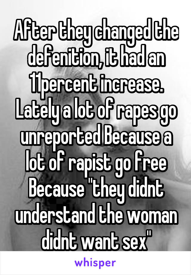 After they changed the defenition, it had an 11percent increase. Lately a lot of rapes go unreported Because a lot of rapist go free Because "they didnt understand the woman didnt want sex"