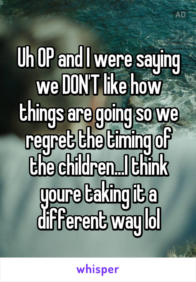 Uh OP and I were saying we DON'T like how things are going so we regret the timing of the children...I think youre taking it a different way lol