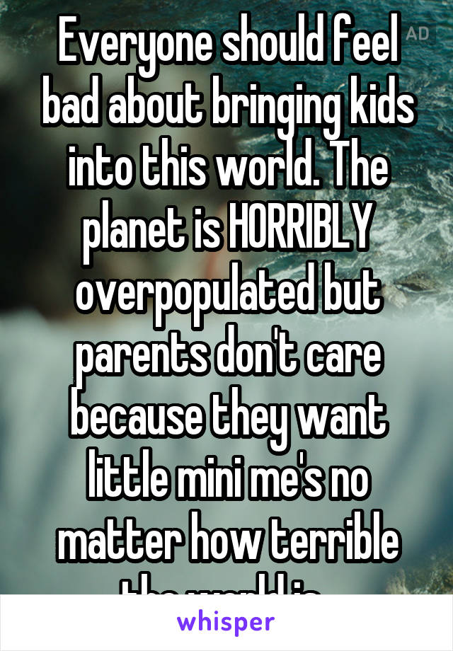 Everyone should feel bad about bringing kids into this world. The planet is HORRIBLY overpopulated but parents don't care because they want little mini me's no matter how terrible the world is. 