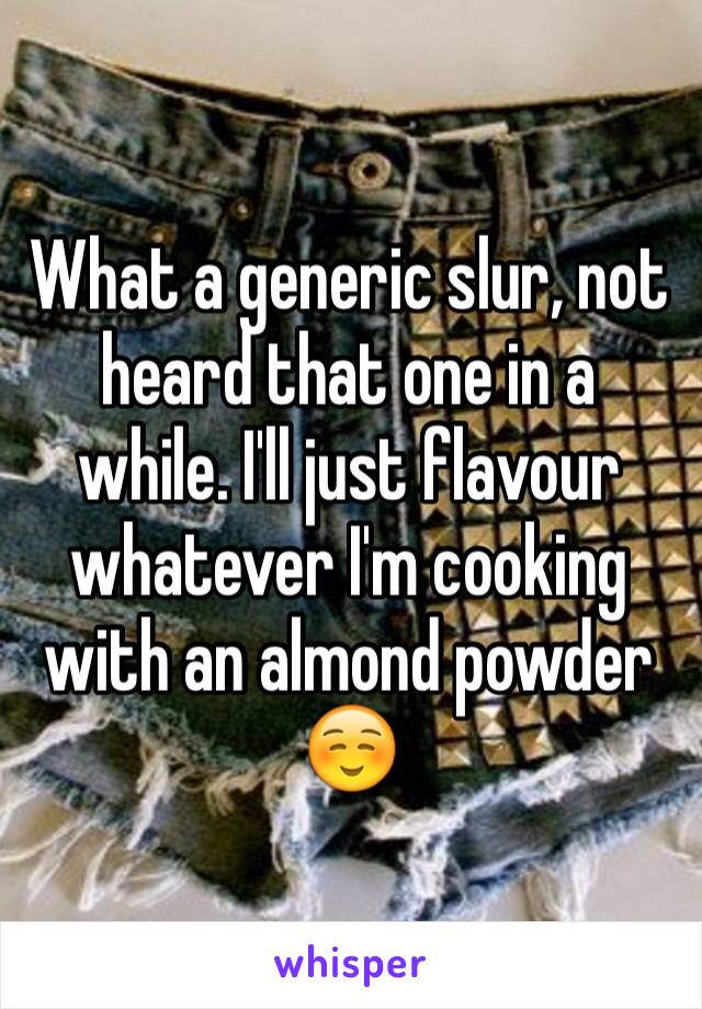 What a generic slur, not heard that one in a while. I'll just flavour whatever I'm cooking with an almond powder☺️