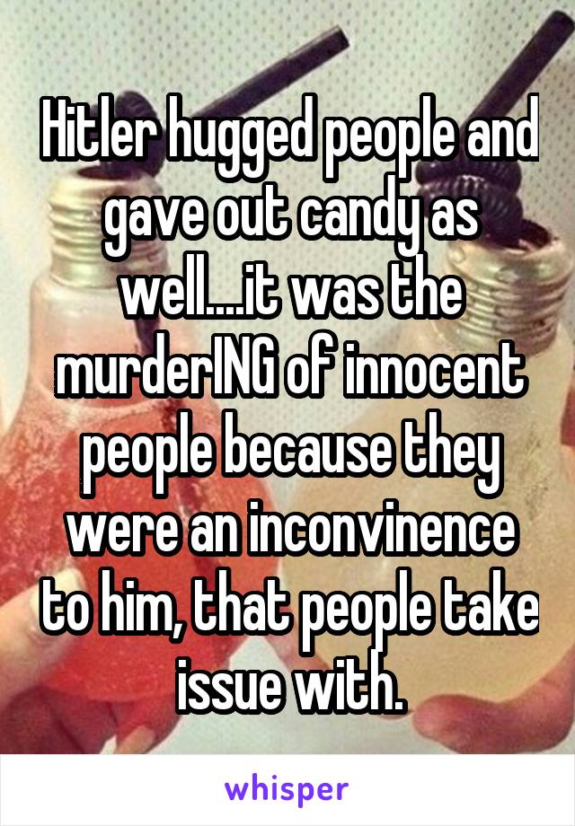 Hitler hugged people and gave out candy as well....it was the murderING of innocent people because they were an inconvinence to him, that people take issue with.