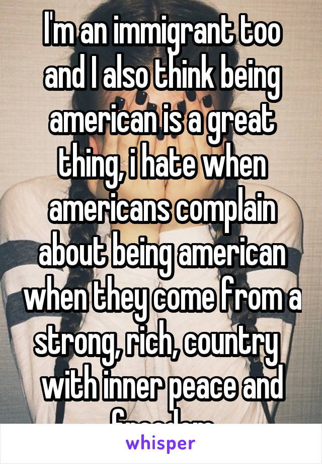 I'm an immigrant too and I also think being american is a great thing, i hate when americans complain about being american when they come from a strong, rich, country   with inner peace and freedom