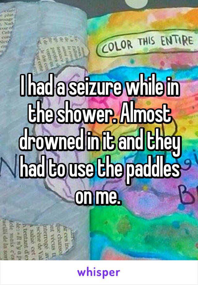 I had a seizure while in the shower. Almost drowned in it and they had to use the paddles on me. 