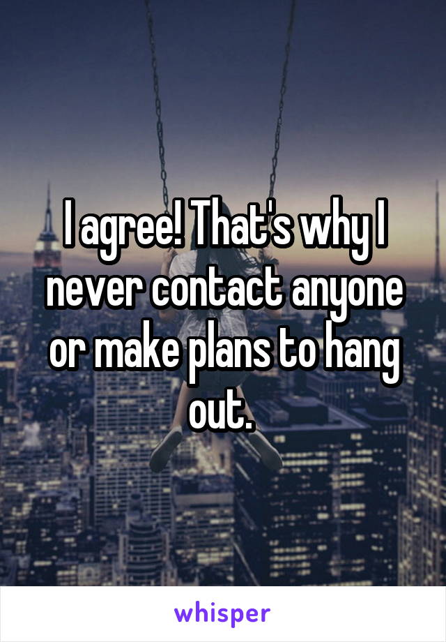 I agree! That's why I never contact anyone or make plans to hang out. 