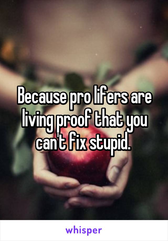 Because pro lifers are living proof that you can't fix stupid. 