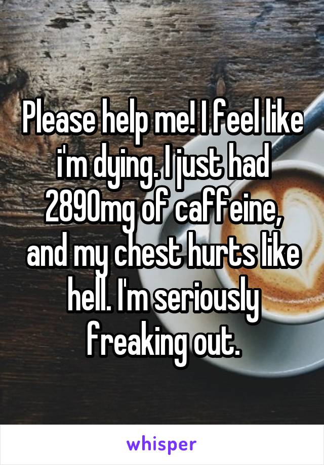Please help me! I feel like i'm dying. I just had 2890mg of caffeine, and my chest hurts like hell. I'm seriously freaking out.