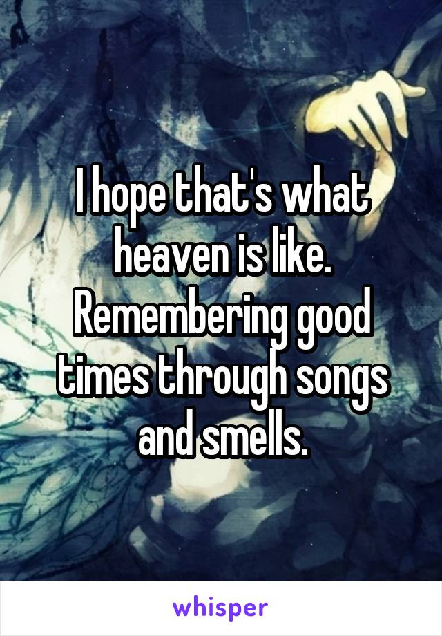 I hope that's what heaven is like. Remembering good times through songs and smells.