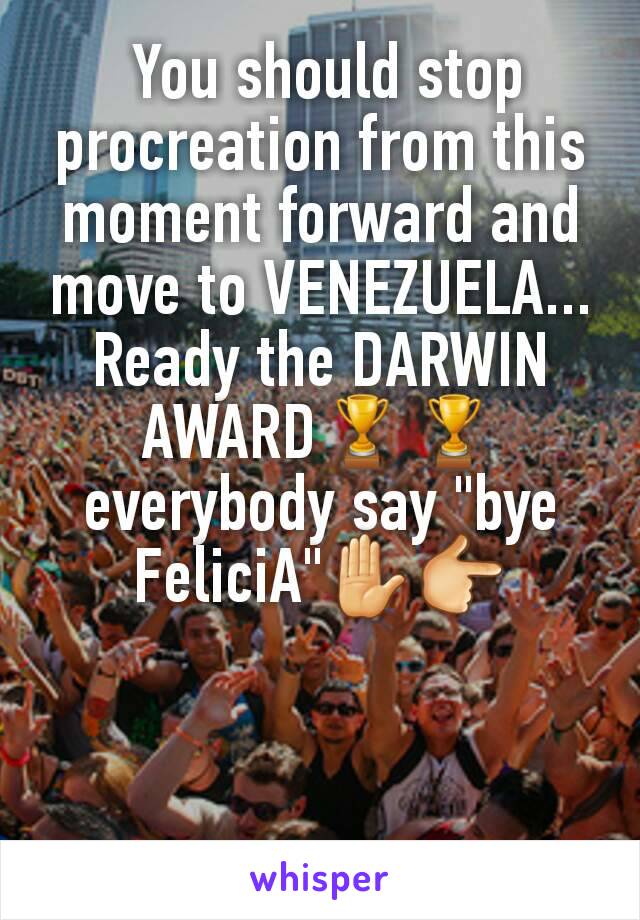  You should stop procreation from this moment forward and move to VENEZUELA...
Ready the DARWIN AWARD🏆🏆 everybody say "bye FeliciA"✋👉