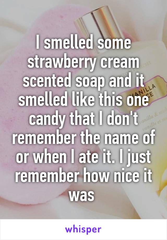 I smelled some strawberry cream scented soap and it smelled like this one candy that I don't remember the name of or when I ate it. I just remember how nice it was 