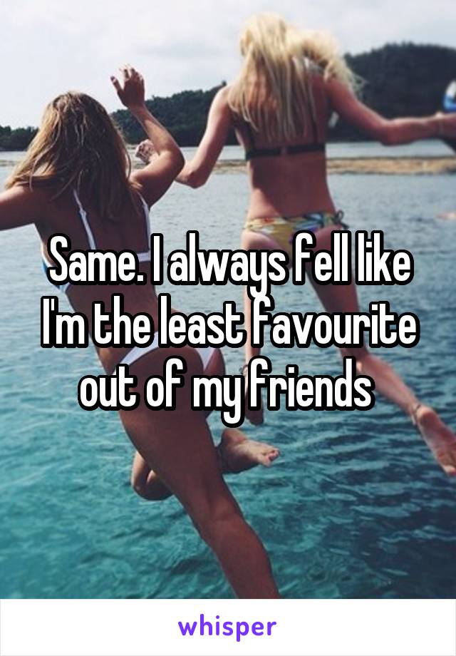 Same. I always fell like I'm the least favourite out of my friends 