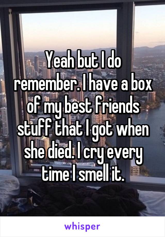 Yeah but I do remember. I have a box of my best friends stuff that I got when she died. I cry every time I smell it.