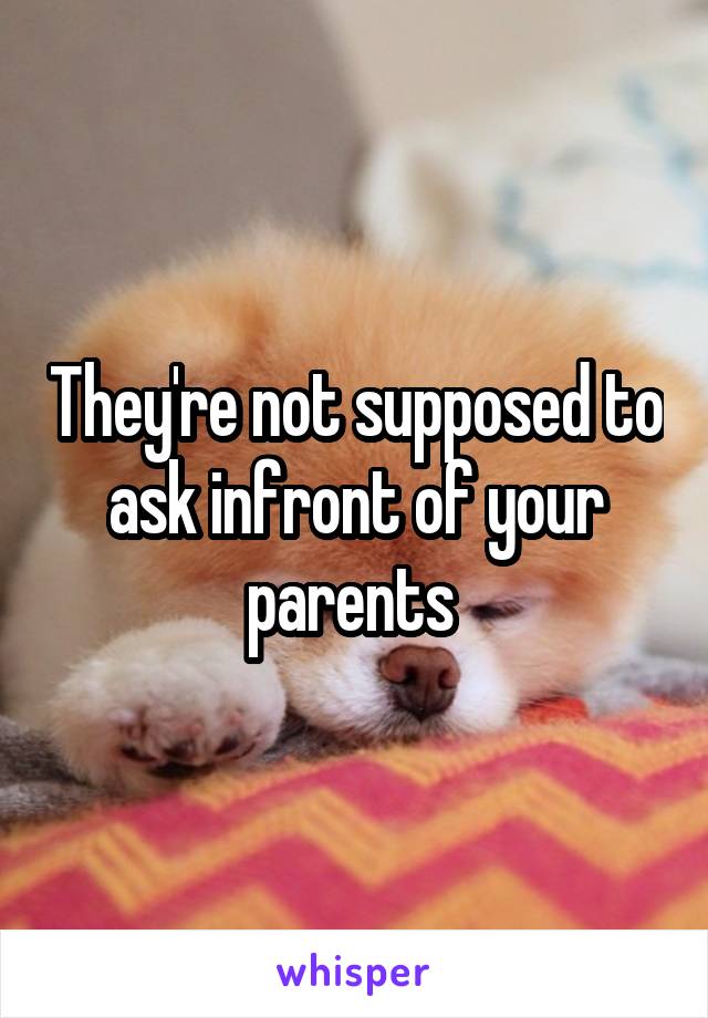 They're not supposed to ask infront of your parents 