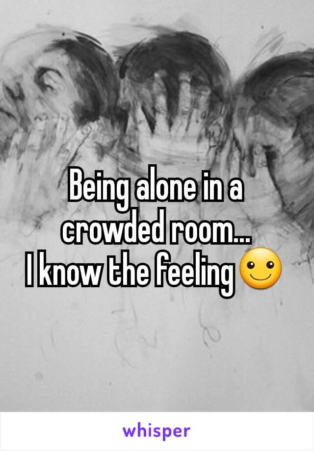 Being alone in a crowded room...
I know the feeling☺