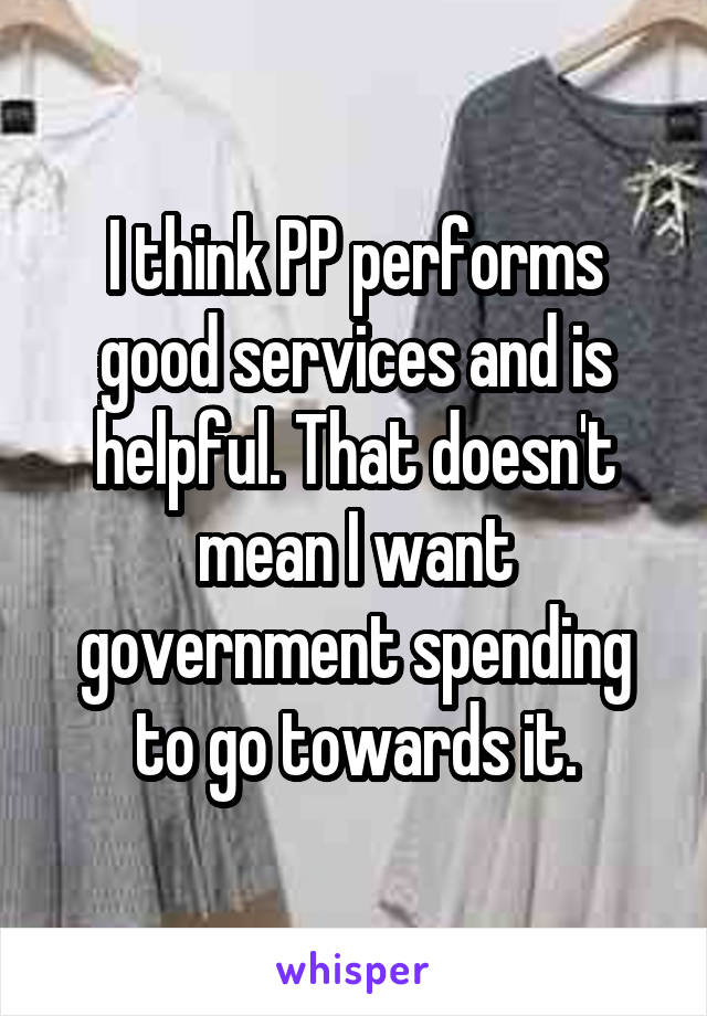 I think PP performs good services and is helpful. That doesn't mean I want government spending to go towards it.