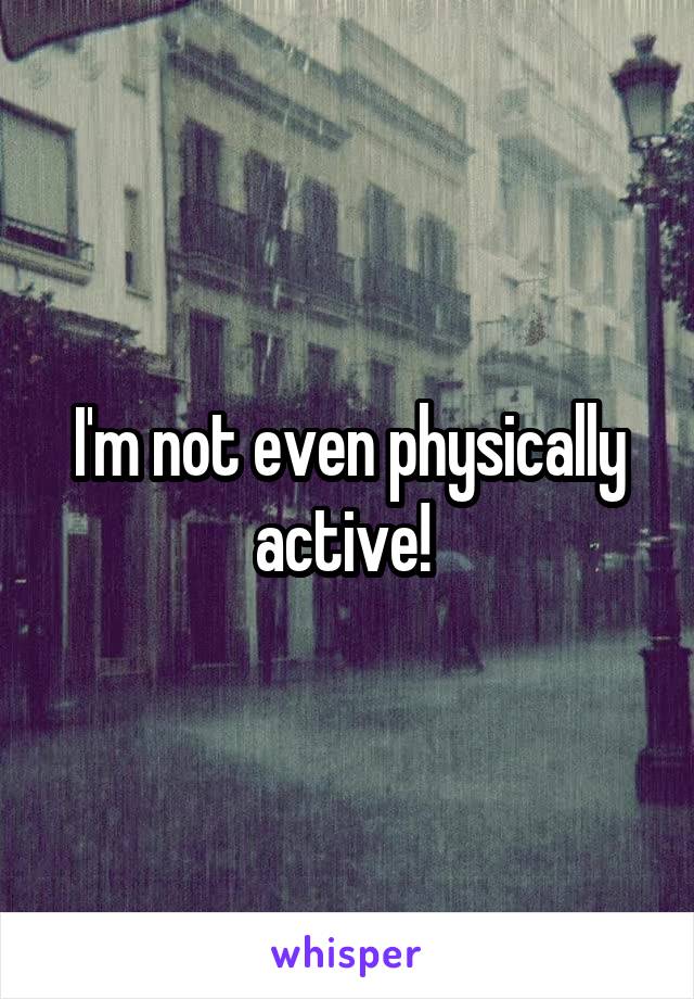 I'm not even physically active! 