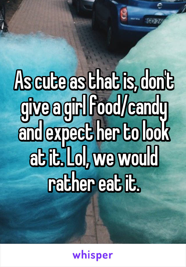 As cute as that is, don't give a girl food/candy and expect her to look at it. Lol, we would rather eat it.