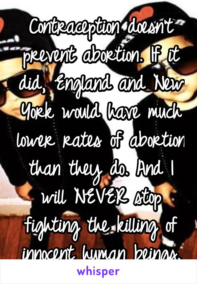 Contraception doesn't prevent abortion. If it did, England and New York would have much lower rates of abortion than they do. And I will NEVER stop fighting the killing of innocent human beings.