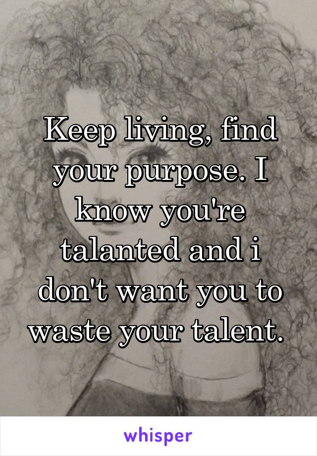 Keep living, find your purpose. I know you're talanted and i don't want you to waste your talent. 