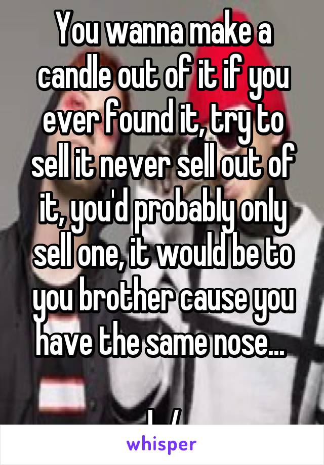 You wanna make a candle out of it if you ever found it, try to sell it never sell out of it, you'd probably only sell one, it would be to you brother cause you have the same nose... 

|-/