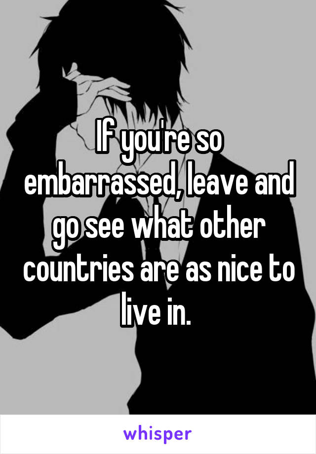 If you're so embarrassed, leave and go see what other countries are as nice to live in. 