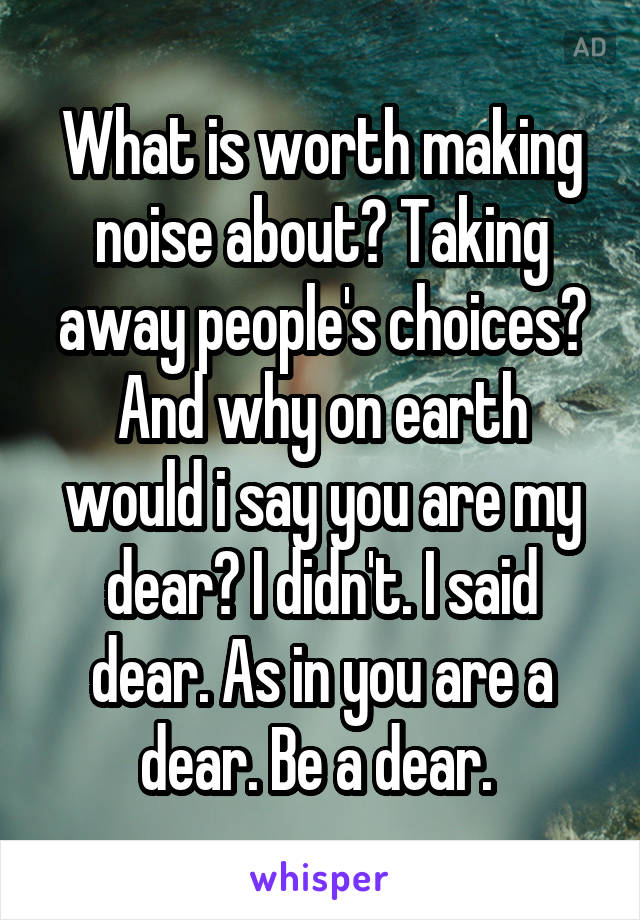 What is worth making noise about? Taking away people's choices? And why on earth would i say you are my dear? I didn't. I said dear. As in you are a dear. Be a dear. 