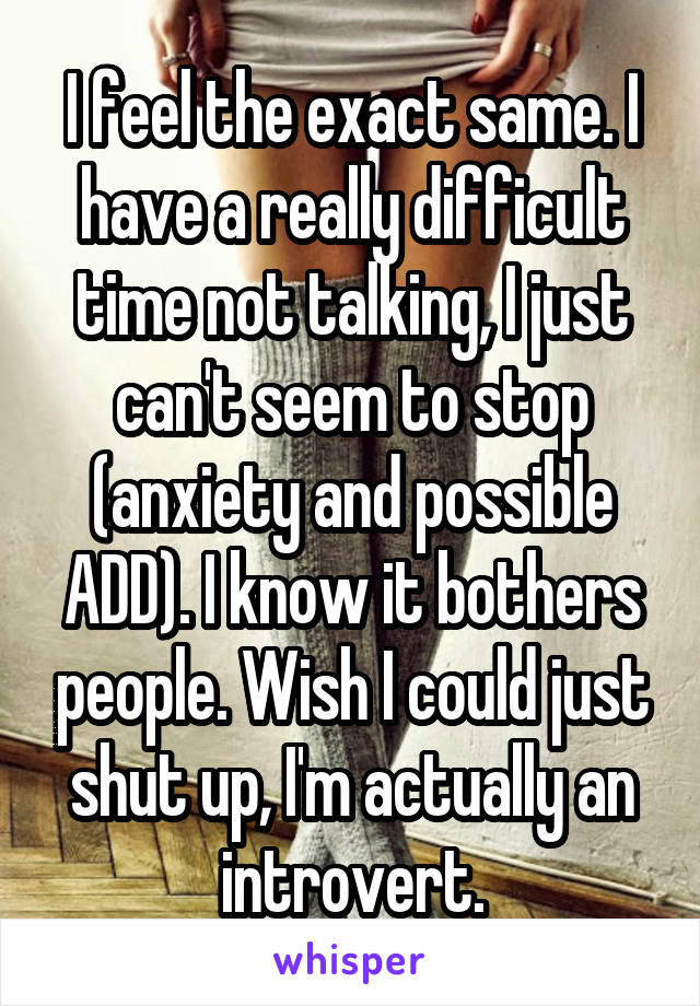 I feel the exact same. I have a really difficult time not talking, I just can't seem to stop (anxiety and possible ADD). I know it bothers people. Wish I could just shut up, I'm actually an introvert.