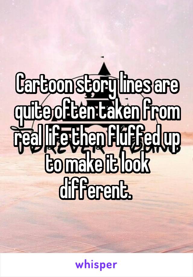 Cartoon story lines are quite often taken from real life then fluffed up to make it look different. 