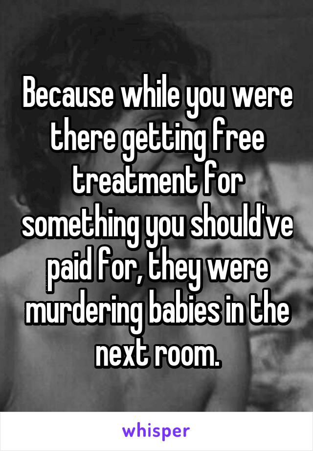 Because while you were there getting free treatment for something you should've paid for, they were murdering babies in the next room.