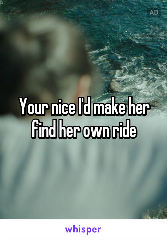 Your nice I'd make her find her own ride